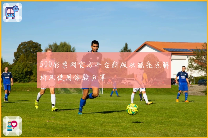500彩票网官方平台新版功能亮点解析及使用体验分享