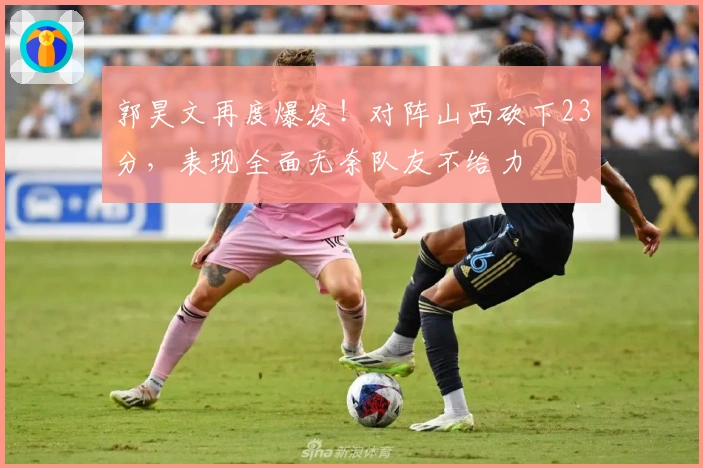 郭昊文再度爆发！对阵山西砍下23分，表现全面无奈队友不给力