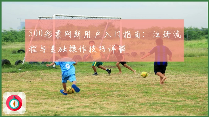 500彩票网新用户入门指南:注册流程与基础操作技巧详解