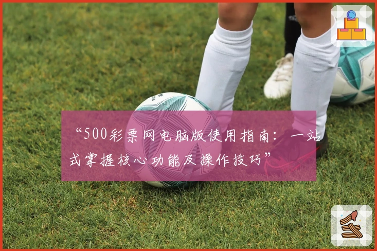 “500彩票网电脑版使用指南：一站式掌握核心功能及操作技巧”