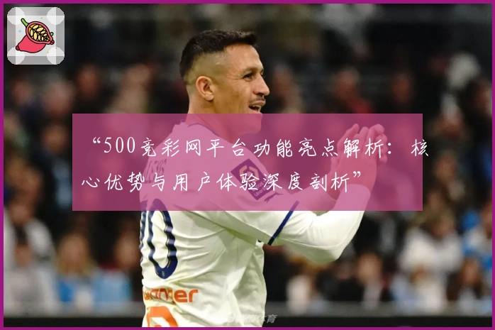 “500竞彩网平台功能亮点解析：核心优势与用户体验深度剖析”