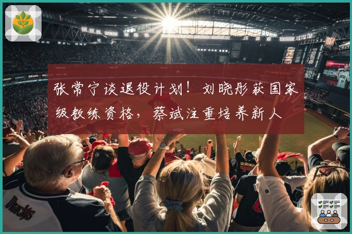 张常宁谈退役计划！刘晓彤获国家级教练资格，蔡斌注重培养新人