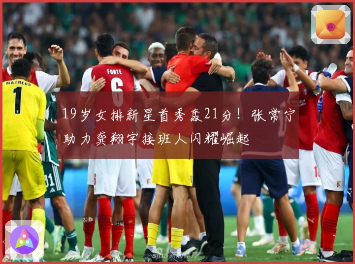 19岁女排新星首秀轰21分!张常宁助力龚翔宇接班人闪耀崛起