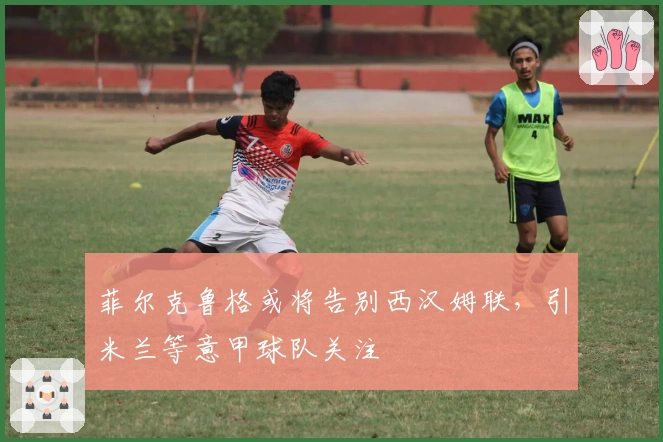 菲尔克鲁格或将告别西汉姆联，引米兰等意甲球队关注