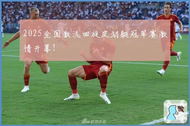 2025全国激流回旋皮划艇冠军赛激情开幕！