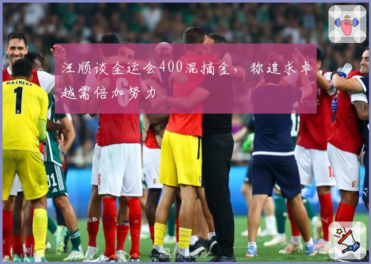 汪顺谈全运会400混摘金,称追求卓越需倍加努力