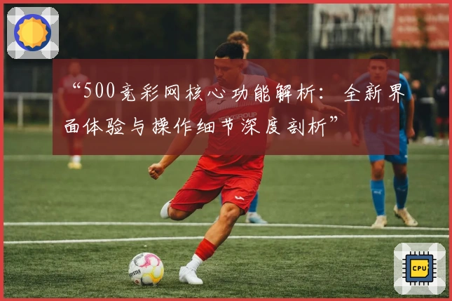 “500竞彩网核心功能解析:全新界面体验与操作细节深度剖析”