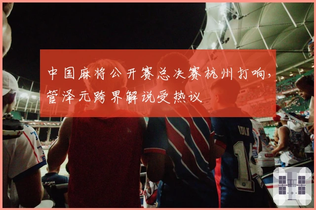 中国麻将公开赛总决赛杭州打响，管泽元跨界解说受热议