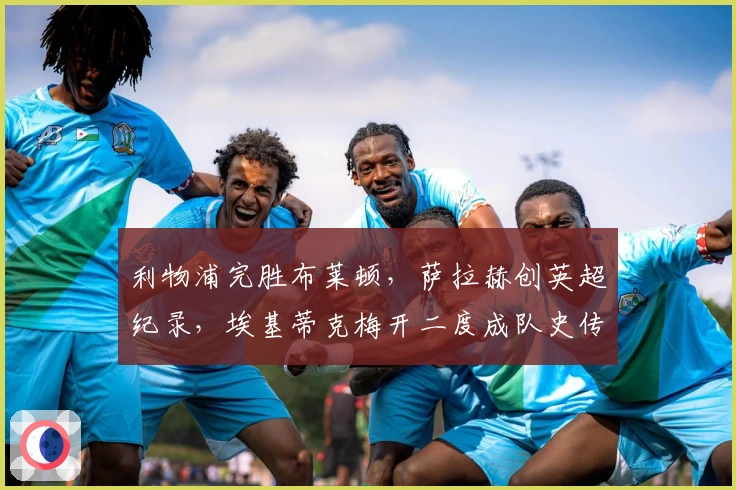 利物浦完胜布莱顿，萨拉赫创英超纪录，埃基蒂克梅开二度成队史传奇