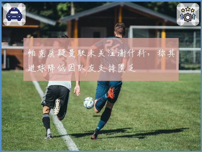 帕克质疑曼联未关注谢什科，称其进球降低因队友支持匮乏