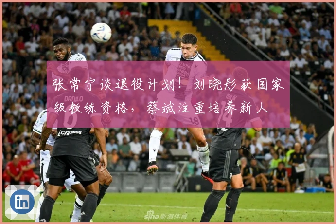 张常宁谈退役计划！刘晓彤获国家级教练资格，蔡斌注重培养新人