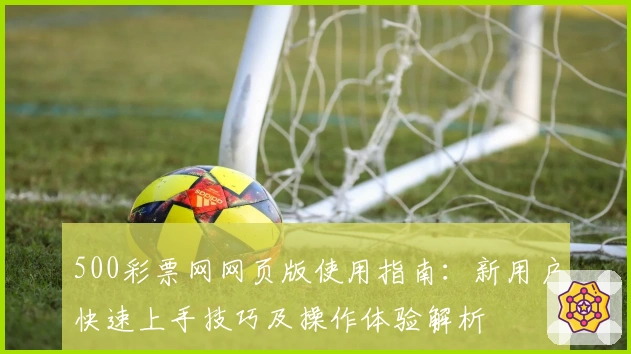 500彩票网网页版使用指南:新用户快速上手技巧及操作体验解析