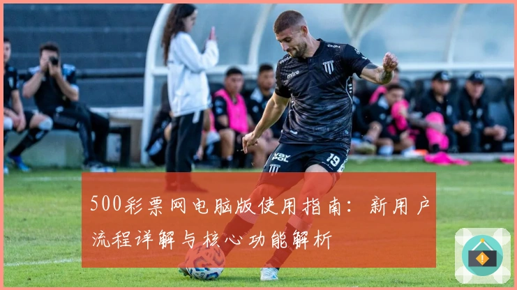 500彩票网电脑版使用指南：新用户流程详解与核心功能解析